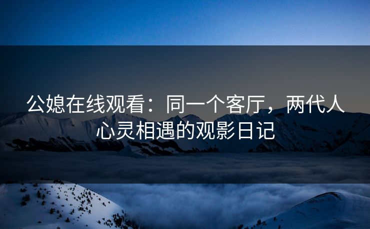 公媳在线观看：同一个客厅，两代人心灵相遇的观影日记