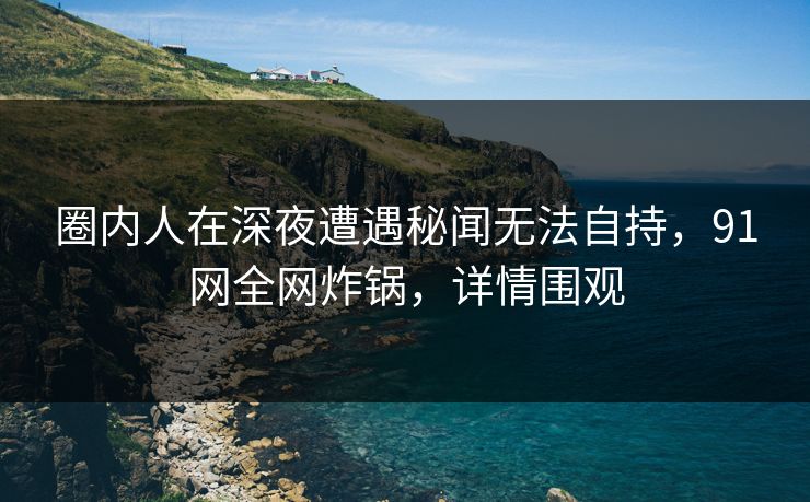 圈内人在深夜遭遇秘闻无法自持,91网全网炸锅,详情围观 圈内人在深夜遭遇秘闻无法自持,91网全网炸锅,详情围观