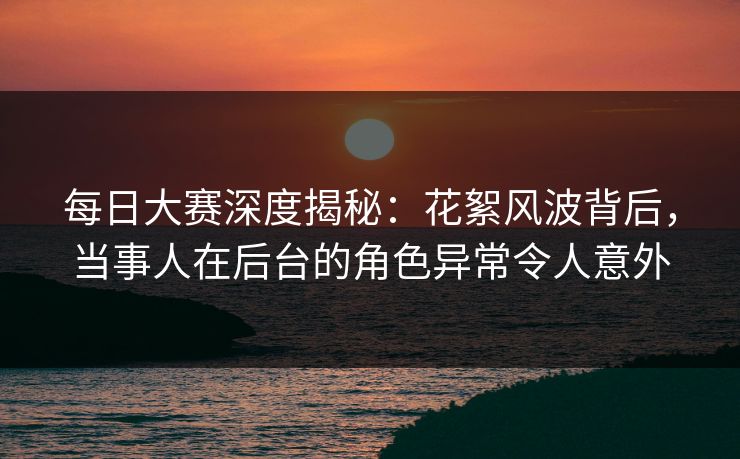 每日大赛深度揭秘：花絮风波背后，当事人在后台的角色异常令人意外