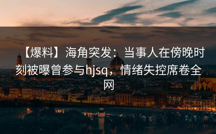 【爆料】海角突发:当事人在傍晚时刻被曝曾参与hjsq,情绪失控席卷全网 【爆料】海角突发:当事人在傍晚时刻被曝曾参与hjsq,情绪失控席卷全网