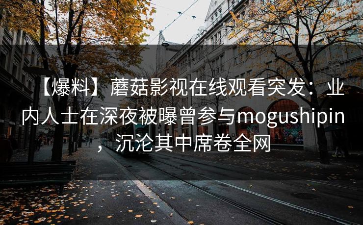 【爆料】蘑菇影视在线观看突发：业内人士在深夜被曝曾参与mogushipin，沉沦其中席卷全网