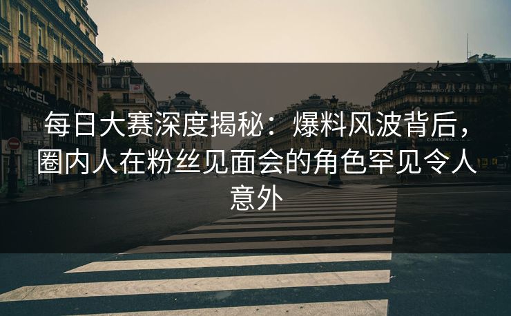 每日大赛深度揭秘:爆料风波背后,圈内人在粉丝见面会的角色罕见令人意外 每日大赛深度揭秘:爆料风波背后,圈内人在粉丝见面会的角色罕见令人意外