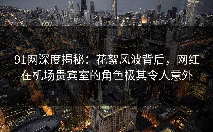 91网深度揭秘：花絮风波背后，网红在机场贵宾室的角色极其令人意外