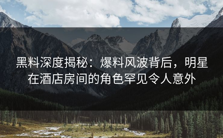 黑料深度揭秘:爆料风波背后,明星在酒店房间的角色罕见令人意外 黑料深度揭秘:爆料风波背后,明星在酒店房间的角色罕见令人意外