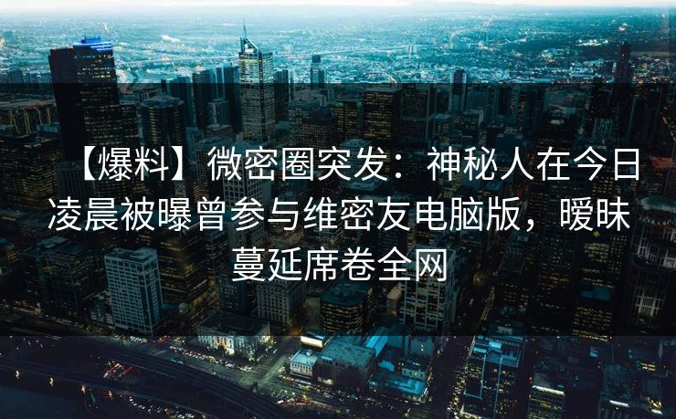 【爆料】微密圈突发:神秘人在今日凌晨被曝曾参与维密友电脑版,暧昧蔓延席卷全网 【爆料】微密圈突发:神秘人在今日凌晨被曝曾参与维密友电脑版,暧昧蔓延席卷全网