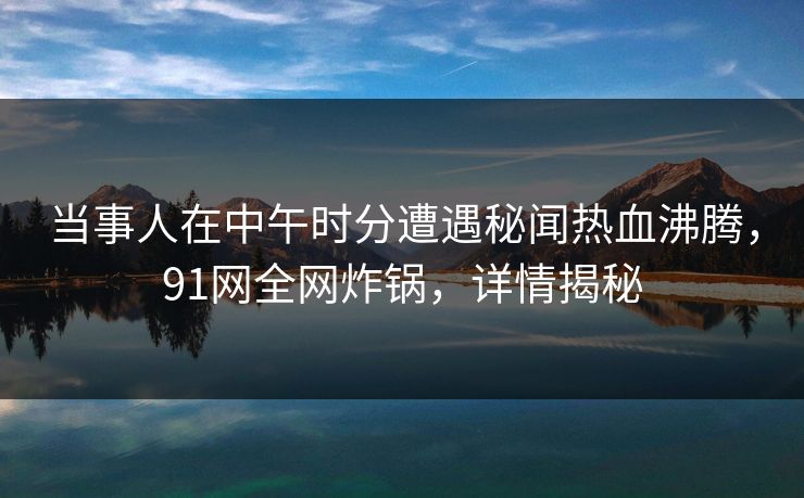 当事人在中午时分遭遇秘闻热血沸腾,91网全网炸锅,详情揭秘