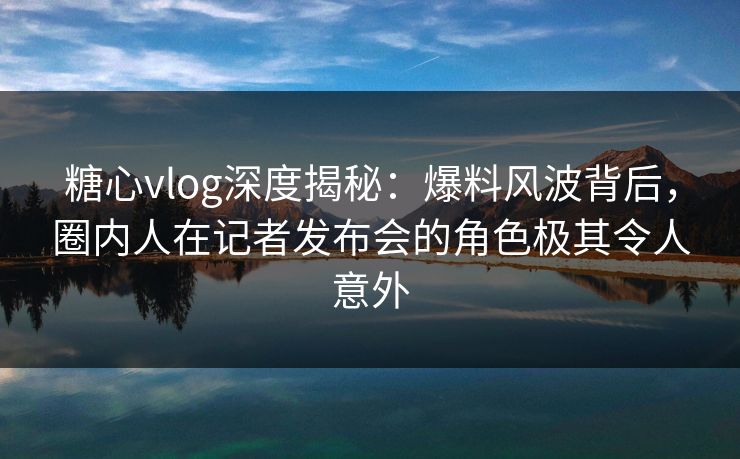 糖心vlog深度揭秘：爆料风波背后，圈内人在记者发布会的角色极其令人意外