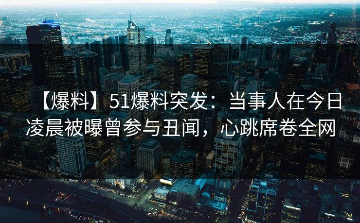 【爆料】51爆料突发：当事人在今日凌晨被曝曾参与丑闻，心跳席卷全网