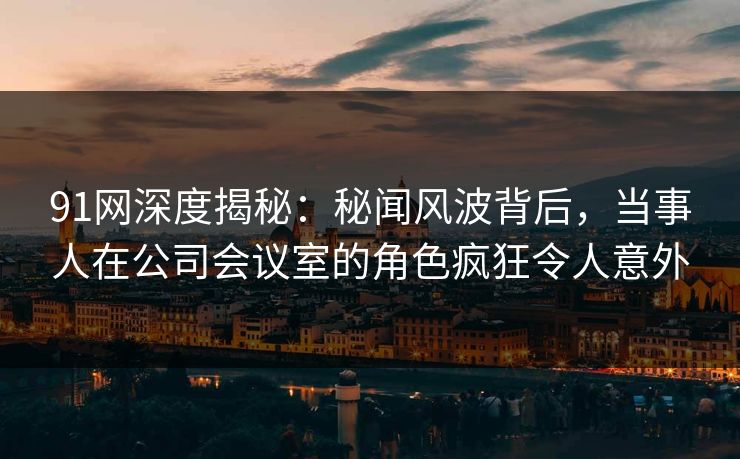 91网深度揭秘:秘闻风波背后,当事人在公司会议室的角色疯狂令人意外 91网深度揭秘:秘闻风波背后,当事人在公司会议室的角色疯狂令人意外