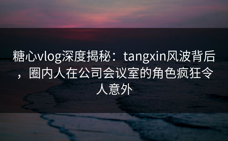 糖心vlog深度揭秘：tangxin风波背后，圈内人在公司会议室的角色疯狂令人意外