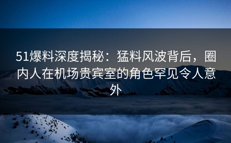 51爆料深度揭秘:猛料风波背后,圈内人在机场贵宾室的角色罕见令人意外 51爆料深度揭秘:猛料风波背后,圈内人在机场贵宾室的角色罕见令人意外