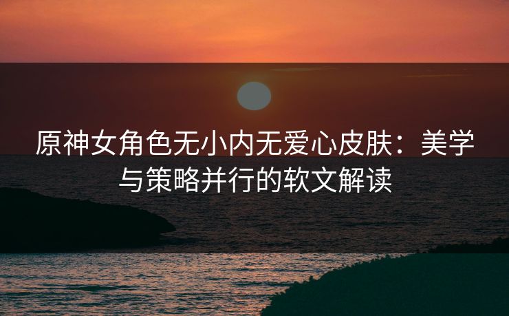 原神女角色无小内无爱心皮肤:美学与策略并行的软文解读 原神女角色无小内无爱心皮肤:美学与策略并行的软文解读