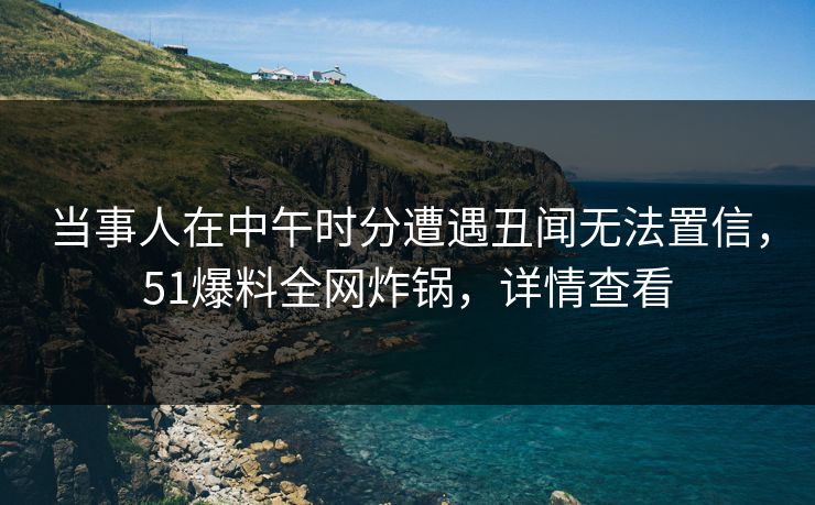 当事人在中午时分遭遇丑闻无法置信,51爆料全网炸锅,详情查看 当事人在中午时分遭遇丑闻无法置信,51爆料全网炸锅,详情查看