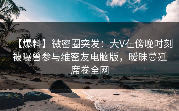 【爆料】微密圈突发:大V在傍晚时刻被曝曾参与维密友电脑版,暧昧蔓延席卷全网 【爆料】微密圈突发:大V在傍晚时刻被曝曾参与维密友电脑版,暧昧蔓延席卷全网
