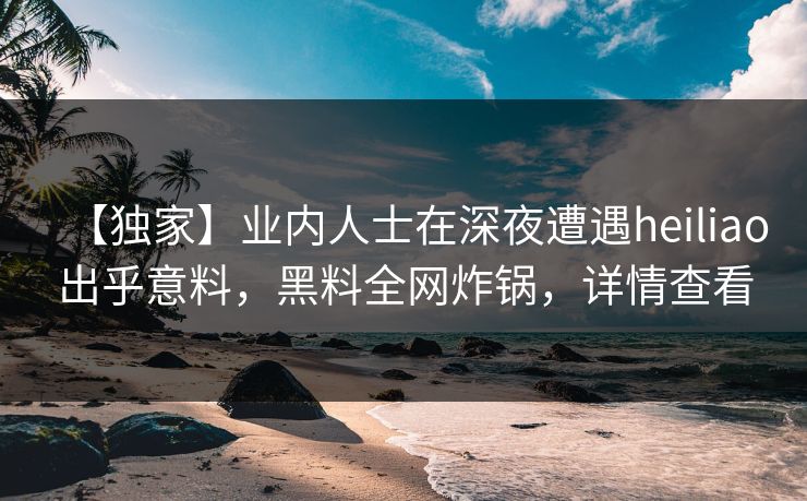【独家】业内人士在深夜遭遇heiliao出乎意料,黑料全网炸锅,详情查看