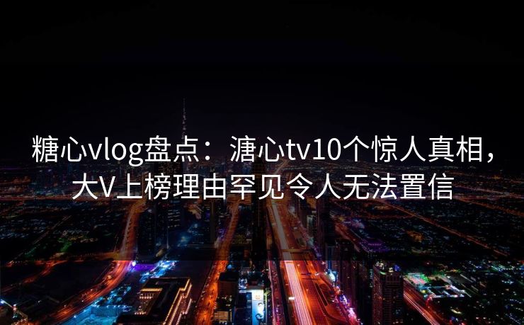 糖心vlog盘点:溏心tv10个惊人真相,大V上榜理由罕见令人无法置信