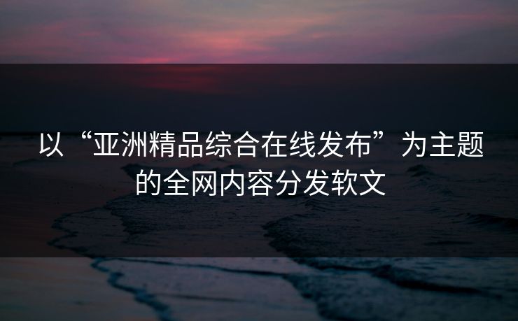 以“亚洲精品综合在线发布”为主题的全网内容分发软文