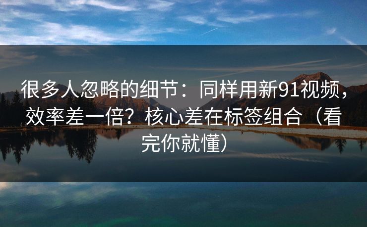 很多人忽略的细节：同样用新91视频，效率差一倍？核心差在标签组合（看完你就懂）