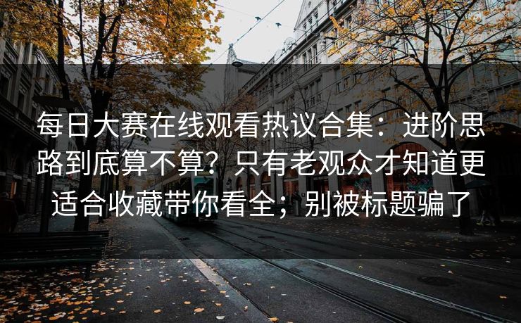 每日大赛在线观看热议合集：进阶思路到底算不算？只有老观众才知道更适合收藏带你看全；别被标题骗了