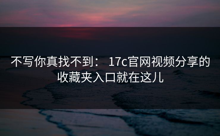 不写你真找不到： 17c官网视频分享的收藏夹入口就在这儿
