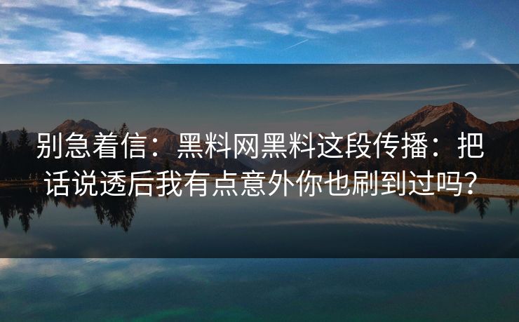 别急着信：黑料网黑料这段传播：把话说透后我有点意外你也刷到过吗？