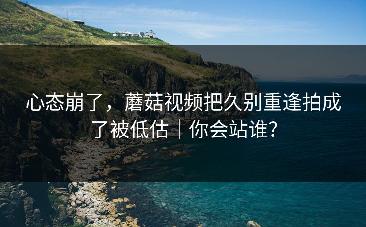 心态崩了，蘑菇视频把久别重逢拍成了被低估｜你会站谁？