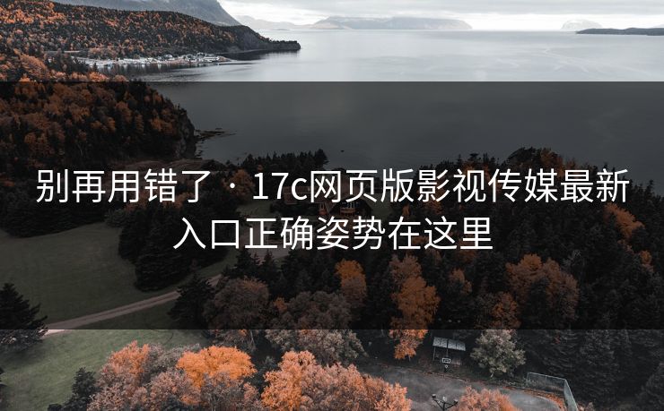 别再用错了 · 17c网页版影视传媒最新入口正确姿势在这里