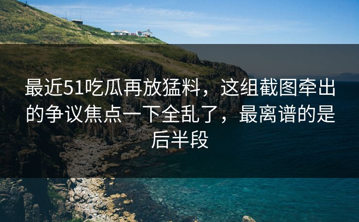 最近51吃瓜再放猛料，这组截图牵出的争议焦点一下全乱了，最离谱的是后半段