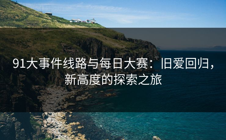 91大事件线路与每日大赛：旧爱回归，新高度的探索之旅
