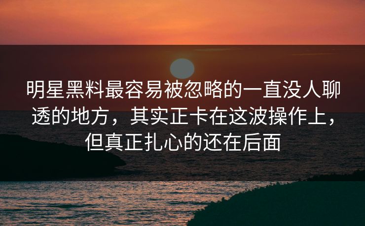 明星黑料最容易被忽略的一直没人聊透的地方，其实正卡在这波操作上，但真正扎心的还在后面