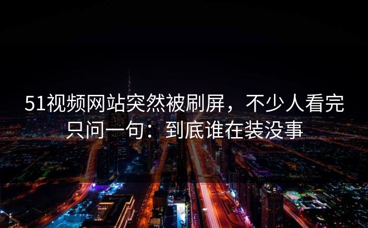 51视频网站突然被刷屏，不少人看完只问一句：到底谁在装没事