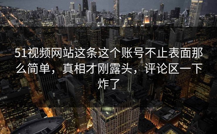 51视频网站这条这个账号不止表面那么简单，真相才刚露头，评论区一下炸了