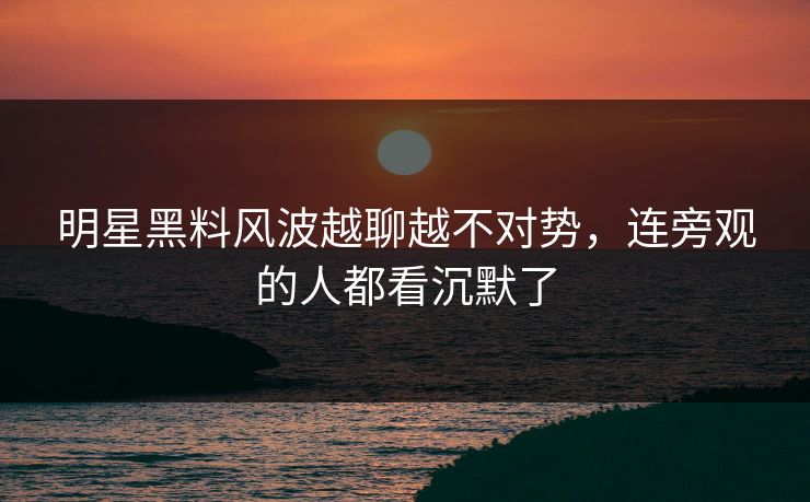 明星黑料风波越聊越不对势，连旁观的人都看沉默了