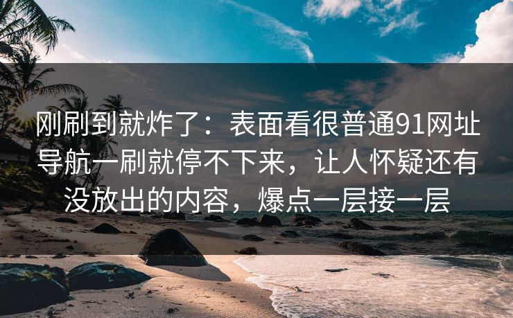 刚刷到就炸了：表面看很普通91网址导航一刷就停不下来，让人怀疑还有没放出的内容，爆点一层接一层